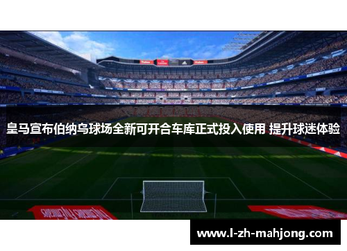 皇马宣布伯纳乌球场全新可开合车库正式投入使用 提升球迷体验