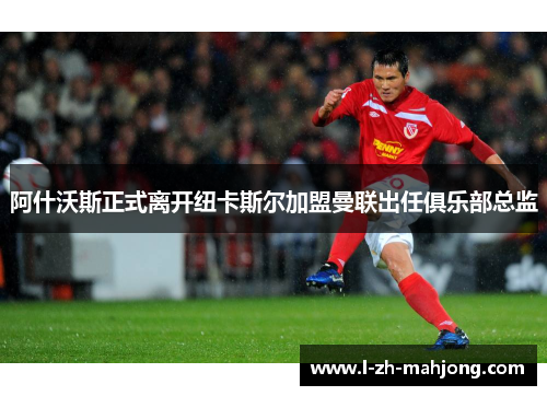 阿什沃斯正式离开纽卡斯尔加盟曼联出任俱乐部总监